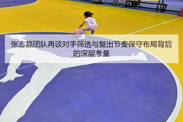 张志磊团队再谈对手筛选与复出节奏保守布局背后的深层考量