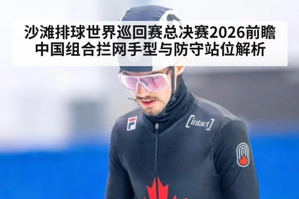 沙滩排球世界巡回赛总决赛2026前瞻 中国组合拦网手型与防守站位解析