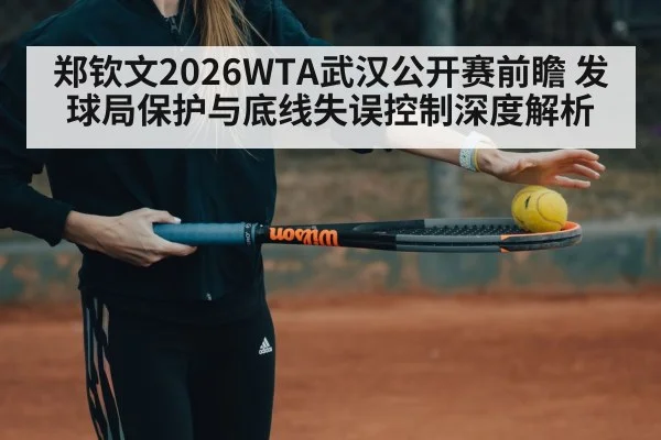 郑钦文2026WTA武汉公开赛前瞻 发球局保护与底线失误控制深度解析